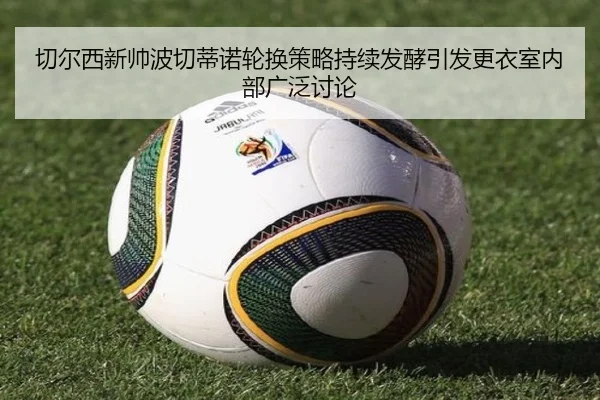 切尔西新帅波切蒂诺轮换策略持续发酵引发更衣室内部广泛讨论