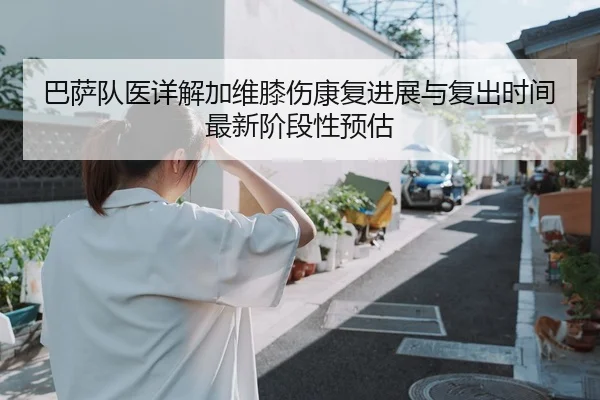 巴萨队医详解加维膝伤康复进展与复出时间最新阶段性预估