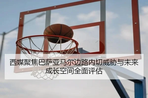 西媒聚焦巴萨亚马尔边路内切威胁与未来成长空间全面评估