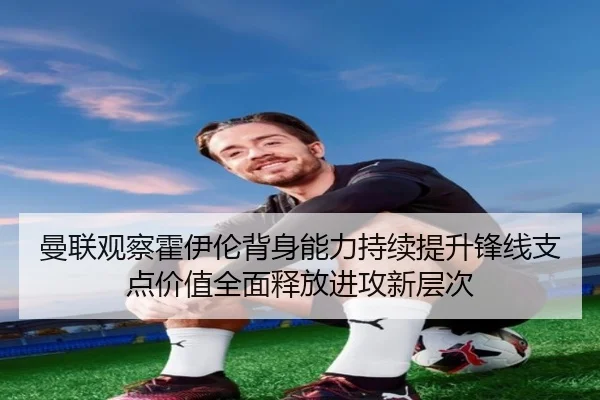 曼联观察霍伊伦背身能力持续提升锋线支点价值全面释放进攻新层次