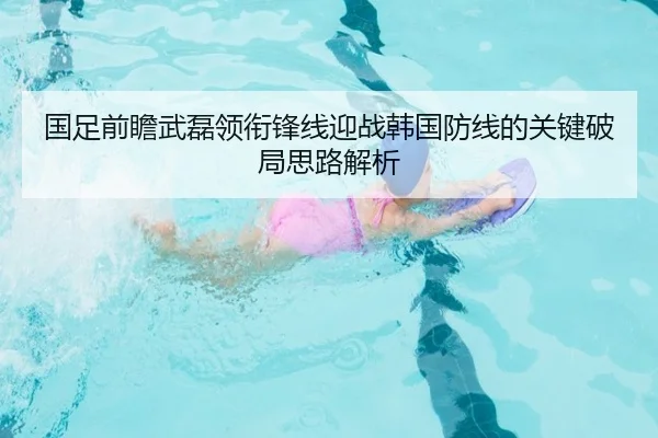 国足前瞻武磊领衔锋线迎战韩国防线的关键破局思路解析