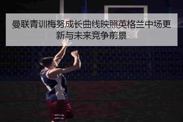 曼联青训梅努成长曲线映照英格兰中场更新与未来竞争前景
